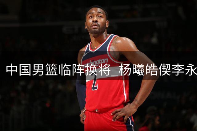中国男篮临阵换将 杨曦皓偰李永炜火线入替