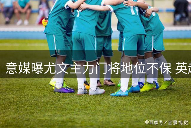 意媒曝尤文主力门将地位不保 英超领跑转会争夺战