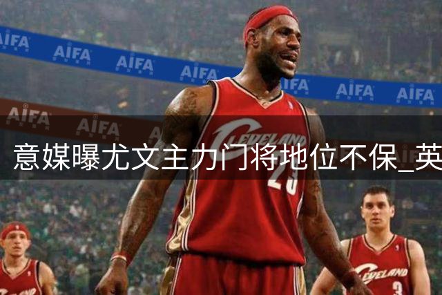 意媒曝尤文主力门将地位不保 英超领跑转会争夺战